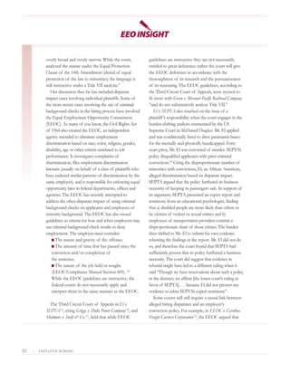 overly broad and overly narrow. While the court,           guidelines are instructive they are not necessarily
            analyzed the statute under the Equal Protection            entitled to great deference; rather the court will give
            Clause of the 14th Amendment (denial of equal              the EEOC deference in accordance with the
            protection of the law to minorities) the language is       thoroughness of its research and the persuasiveness
            still instructive under a Title VII analysis. 9            of its reasoning. The EEOC guidelines, according to
               Our discussion thus far has included disparate          the Third Circuit Court of Appeals, were revised to
            impact cases involving individual plaintiffs. Some of      fit more with Green v. Missouri Pacific Railroad Company
            the more recent cases involving the use of criminal        “and do not substantively analyze Title VII.”
            background checks in the hiring process have involved         El v. SEPTA also touched on the issue of a
            the Equal Employment Opportunity Commission                plaintiff ’s responsibility when the court engages in the
            (EEOC). As many of you know, the Civil Rights Act          burden-shifting analysis enumerated by the US
            of 1964 also created the EEOC, an independent              Supreme Court in McDonnell Douglass. Mr. El applied
            agency intended to eliminate employment                    and was conditionally hired to drive paratransit buses
            discrimination based on race, color, religion, gender,     for the mentally and physically handicapped. Forty
            disability, age or other criteria unrelated to job         years prior, Mr. El was convicted of murder. SEPTA’s
            performance. It investigates complaints of                 policy disqualified applicants with prior criminal
            discrimination, files employment discrimination            convictions.14 Citing the disproportionate number of
            lawsuits (usually on behalf of a class of plaintiffs who   minorities with convictions, El, an African American,
            have endured similar patterns of discrimination by the     alleged discrimination based on disparate impact.
            same employer), and is responsible for enforcing equal     SEPTA argued that the policy furthered its business
            opportunity laws in federal departments, offices and       necessity of keeping its passengers safe. In support of
            agencies. The EEOC has recently attempted to               its argument, SEPTA presented an expert report and
            address the often disparate impact of using criminal       testimony from an educational psychologist, finding
            background checks on applicants and employees of           that a) disabled people are more likely than others to
            minority background. The EEOC has also issued              be victims of violent or sexual crimes and b)
            guidelines as criteria for how and when employers may      employees of transportation providers commit a
            use criminal background check results to deny              disproportionate share of those crimes. The burden
            employment. The employer must consider:                    then shifted to Mr. El to submit his own evidence
                I The nature and gravity of the offense;               rebutting the findings in the report. Mr. El did not do
                I The amount of time that has passed since the         so, and therefore the court found that SEPTA had
                conviction and/or completion of                        sufficiently proven that its policy furthered a business
                the sentence;                                          necessity. The court did suggest that evidence in
                I The nature of the job held or sought.                rebuttal might have led to a different ruling when it
                (EEOC Compliance Manual Section 605). 10               said “Though we have reservations about such a policy
                While the EEOC guidelines are instructive, the         in the abstract, we affirm [the lower court’s ruling in
                federal courts do not necessarily apply and            favor of SEPTA] . . . because El did not present any
                interpret them in the same manner as the EEOC.         evidence to rebut SEPTA’s expert testimony”.
                                                                          Some courts will still require a causal link between
              The Third Circuit Court of Appeals in El v.              alleged hiring disparities and an employer’s
            SEPTA 11, citing Griggs v. Duke Power Company 12, and      conviction policy. For example, in EEOC v. Carolina
            Skidmore v. Swift & Co. 13, held that while EEOC           Freight Carriers Corporation 15, the EEOC argued that




10   |   EMPLOYER BEWARE!
 