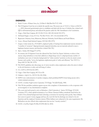ENDNOTES
1 Richie F. Levine v. Walmart Stores, Inc., US Dist Ct Mid Dist Pa 07-CV 1856
2 The US Supreme Court has yet to decide this specific issue. The recent case of NASA v. Nelson et al 562 US
  ___ (2011) discussed questionnaires given to candidates and dealt with the issue of whether they violated one’s
  right to informational privacy and analyzed the practice under the 14th Amendment to the Constitution.
3 Griggs v. Duke Power Company, 401 US 424, 91 S.Ct. 849, 28 L.Ed.2d 158 (1971)
4 McDonnell Douglas v. Green, 411 U.S., 792, 802, 93 S.Ct. 1817, 36 L.Ed.2d 668 (1973)
5 Represents Arkansas, Iowa, Minnesota, Missouri, Nebraska, North Dakota and South Dakota.
6 Green v. Missouri Pacific Railroad Company, 523 F.2d 1290 (1975)
7 Gregory v. Litton Systems Inc., 472 F.2d631, employer’s policy of barring from employment anyone arrested on
  “a number of occasions” disproportionately impacted minorities, was not narrowly tailored to meet a
  legitimate business interest, and therefore violated Title VII.)
8 Butts v. Nichols, 381 F.Supp.573 (1974)
9 In contrast, the US Supreme Court also allowed the New York City Transit Authority to refuse to hire
  anyone using methadone to treat their addiction to illegal drugs (even if a disproportionate number of
  methadone users were of minority background) for “safety sensitive” positions on the city transit system
  because such a policy “serves the legitimate employment goals of safety and efficiency” See NYCTA v.
  Beazer 440 U.S. 568, 581 (1979).
10 The EEOC guidelines also discourage use of arrest records to deny employment unless the arrest is related
   to the job functions or safety and well being of others.
11 El v. SEPTA, 439 F.3d 232 (1987)
12 Griggs v. Duke Power Company, 401 US at 436
13 Skidmore v. Swift & Co., 323 US 134, 140 (1944)
14 SEPTA was a subcontractor of another company, which prohibited SEPTA from hiring anyone with a
   violent criminal conviction.
15 EEOC v. Carolina Freight Carriers Corporation, 723 F.Supp. 734 (S.D. Florida, 1989)
16 Title VII also prohibits retaliation against anyone who complains of discrimination or who cooperates with
   an investigation of any discrimination complaint.
17 The court cited and seemed to rely on Richardson v. Hotel Corporation of America 332 F.Supp. 519 (E.D.
   Louisiana 1971), which upheld termination of an African American bellboy, mistakenly hired before the
   results of his criminal background check (showing a conviction for receiving stolen goods). Since bellmen
   have access to guests’ rooms, luggage and keys, the court felt that his discharge was related to his job
   functions and the employer’s business interest. White bellmen were subjected to the same requirements. Mr.
   Richardson was also offered other employment that was less “security sensitive”.
18 EEOC v. Con-Way Freight, 09-2926, 09-2930 (8th Cir. 2010)




                                                                                                 EMPLOYER BEWARE!   |   13
 