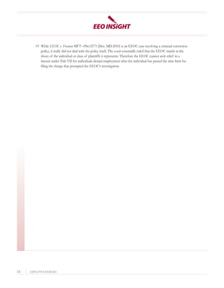 19 While EEOC v. Freeman RWT –09cv2573 (Dist. MD 2010) is an EEOC case involving a criminal conviction
               policy; it really did not deal with the policy itself. The court essentially ruled that the EEOC stands in the
               shoes of the individual or class of plaintiffs it represents. Therefore the EEOC cannot seek relief in a
               lawsuit under Title VII for individuals denied employment after the individual has passed the time limit for
               filing the charge that prompted the EEOC’s investigation.




14   |   EMPLOYER BEWARE!
 