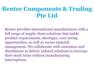 Bentec Components & Trading
Pte Ltd
Bentec provides international manufacturers with a
full range of supply chain solutions that tackle
product requirements, shortages, cost-saving
opportunities, as well as excess material
management. We collaborate with customers and
distributors to deliver tailored solutions to increase
their stock turns without manufacturing
interruptions
 