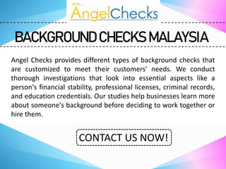 BACKGROUND CHECKS MALAYSIA
Angel Checks provides different types of background checks that
are customized to meet their customers' needs. We conduct
thorough investigations that look into essential aspects like a
person's financial stability, professional licenses, criminal records,
and education credentials. Our studies help businesses learn more
about someone's background before deciding to work together or
hire them.
CONTACT US NOW!
 