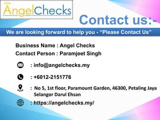 : +6012-2151776
: info@angelchecks.my
: https://angelchecks.my/
: No 5, 1st floor, Paramount Garden, 46300, Petaling Jaya
Selangor Darul Ehsan
Business Name : Angel Checks
Contact Person : Paramjeet Singh
Contact us:-
We are looking forward to help you - “Please Contact Us”
 