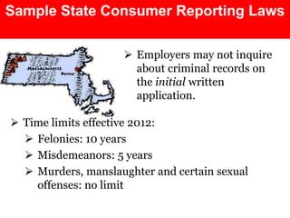 Sample State Consumer Reporting Laws 
 Employers may not inquire 
about criminal records on 
the initial written 
application. 
 Time limits effective 2012: 
 Felonies: 10 years 
 Misdemeanors: 5 years 
 Murders, manslaughter and certain sexual 
offenses: no limit 
 