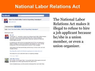 National Labor Relations Act 
The National Labor 
Relations Act makes it 
illegal to refuse to hire 
a job applicant because 
he/she is a union 
member, or even a 
union organizer. 
 