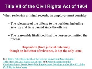 Title VII of the Civil Rights Act of 1964 
When reviewing criminal records, an employer must consider: 
– The relevance of the offense to the position, including 
severity and time passed since the offense 
– The reasonable likelihood that the person committed the 
offense 
Disposition (final judicial outcome), 
though an indicator of relevance, is not the only issue! 
See EEOC Policy Statement on the Issue of Conviction Records under 
Title VII of the Civil Rights Act of 1964 and Policy Guidance on the 
Consideration of Arrest Records in Employment Decisions under Title VII of the 
Civil Rights Act of 1964 
 