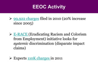 EEOC Activity 
 99,922 charges filed in 2010 (20% increase 
since 2005) 
 E-RACE (Eradicating Racism and Colorism 
from Employment) initiative looks for 
systemic discrimination (disparate impact 
claims) 
 Expects 110K charges in 2011 
 
