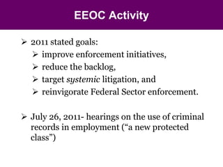 EEOC Activity 
 2011 stated goals: 
 improve enforcement initiatives, 
 reduce the backlog, 
 target systemic litigation, and 
 reinvigorate Federal Sector enforcement. 
 July 26, 2011- hearings on the use of criminal 
records in employment (“a new protected 
class”) 
 
