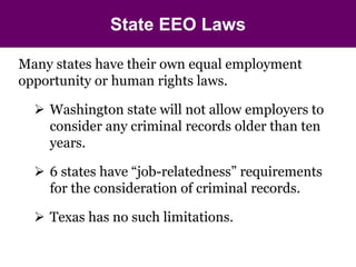 State EEO Laws 
Many states have their own equal employment 
opportunity or human rights laws. 
 Washington state will not allow employers to 
consider any criminal records older than ten 
years. 
 6 states have “job-relatedness” requirements 
for the consideration of criminal records. 
 Texas has no such limitations. 
 