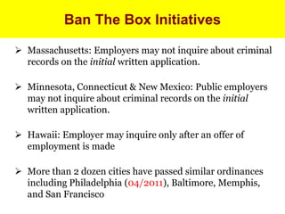 Ban The Box Initiatives 
 Massachusetts: Employers may not inquire about criminal 
records on the initial written application. 
 Minnesota, Connecticut & New Mexico: Public employers 
may not inquire about criminal records on the initial 
written application. 
 Hawaii: Employer may inquire only after an offer of 
employment is made 
 More than 2 dozen cities have passed similar ordinances 
including Philadelphia (04/2011), Baltimore, Memphis, 
and San Francisco 
 