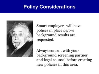 Policy Considerations 
Smart employers will have 
polices in place before 
background results are 
requested. 
Always consult with your 
background screening partner 
and legal counsel before creating 
new policies in this area. 
 