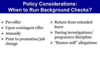 Policy Considerations: 
When to Run Background Checks? 
 Pre-offer 
 Upon contingent offer 
 Annually 
 Prior to promotion/job 
change 
 Return from extended 
leave 
 During investigations/ 
progressive discipline 
 “Rumor mill” allegations 
 