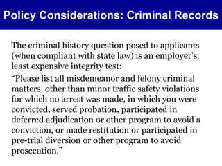 Policy Considerations: Criminal Records 
The criminal history question posed to applicants 
(when compliant with state law) is an employer’s 
least expensive integrity test: 
“Please list all misdemeanor and felony criminal 
matters, other than minor traffic safety violations 
for which no arrest was made, in which you were 
convicted, served probation, participated in 
deferred adjudication or other program to avoid a 
conviction, or made restitution or participated in 
pre-trial diversion or other program to avoid 
prosecution.” 
 