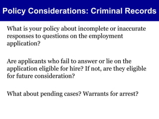 Policy Considerations: Criminal Records 
What is your policy about incomplete or inaccurate 
responses to questions on the employment 
application? 
Are applicants who fail to answer or lie on the 
application eligible for hire? If not, are they eligible 
for future consideration? 
What about pending cases? Warrants for arrest? 
 
