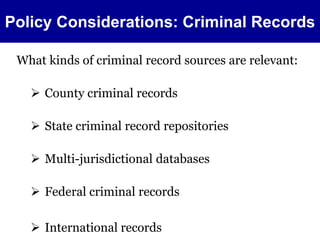Policy Considerations: Criminal Records 
What kinds of criminal record sources are relevant: 
 County criminal records 
 State criminal record repositories 
 Multi-jurisdictional databases 
 Federal criminal records 
 International records 
 