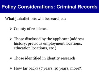 Policy Considerations: Criminal Records 
What jurisdictions will be searched: 
 County of residence 
 Those disclosed by the applicant (address 
history, previous employment locations, 
education locations, etc.) 
 Those identified in identity research 
 How far back? (7 years, 10 years, more?) 
 