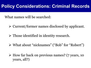 Policy Considerations: Criminal Records 
What names will be searched: 
 Current/former names disclosed by applicant. 
 Those identified in identity research. 
 What about “nicknames” (“Bob” for “Robert”) 
 How far back on previous names? (7 years, 10 
years, all?) 
 
