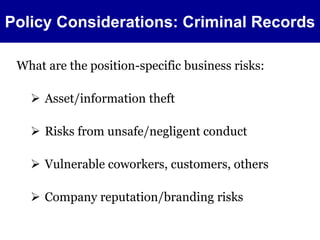 Policy Considerations: Criminal Records 
What are the position-specific business risks: 
 Asset/information theft 
 Risks from unsafe/negligent conduct 
 Vulnerable coworkers, customers, others 
 Company reputation/branding risks 
 