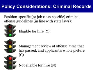 Policy Considerations: Criminal Records 
Position-specific (or job class-specific) criminal 
offense guidelines (in line with state laws): 
Eligible for hire (Y) 
Management review of offense, time that 
has passed, and applicant’s whole picture 
(C) 
Not eligible for hire (N) 
 