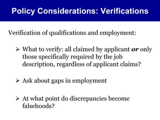 Policy Considerations: Verifications 
Verification of qualifications and employment: 
 What to verify: all claimed by applicant or only 
those specifically required by the job 
description, regardless of applicant claims? 
 Ask about gaps in employment 
 At what point do discrepancies become 
falsehoods? 
 