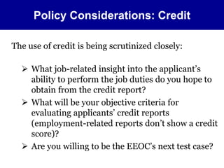 Policy Considerations: Credit 
The use of credit is being scrutinized closely: 
 What job-related insight into the applicant’s 
ability to perform the job duties do you hope to 
obtain from the credit report? 
 What will be your objective criteria for 
evaluating applicants’ credit reports 
(employment-related reports don’t show a credit 
score)? 
 Are you willing to be the EEOC’s next test case? 
 