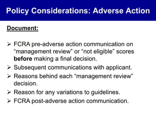 Policy Considerations: Adverse Action 
Document: 
 FCRA pre-adverse action communication on 
“management review” or “not eligible” scores 
before making a final decision. 
 Subsequent communications with applicant. 
 Reasons behind each “management review” 
decision. 
 Reason for any variations to guidelines. 
 FCRA post-adverse action communication. 
 