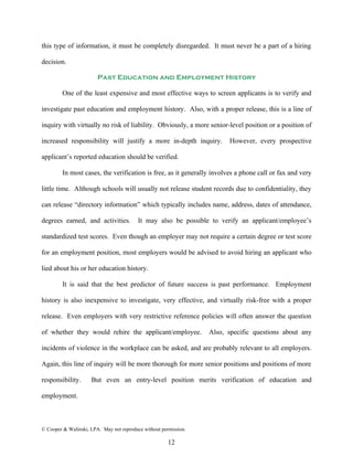 this type of information, it must be completely disregarded. It must never be a part of a hiring

decision.

                        Past Education and Employment History

         One of the least expensive and most effective ways to screen applicants is to verify and

investigate past education and employment history. Also, with a proper release, this is a line of

inquiry with virtually no risk of liability. Obviously, a more senior-level position or a position of

increased responsibility will justify a more in-depth inquiry.          However, every prospective

applicant’s reported education should be verified.

         In most cases, the verification is free, as it generally involves a phone call or fax and very

little time. Although schools will usually not release student records due to confidentiality, they

can release “directory information” which typically includes name, address, dates of attendance,

degrees earned, and activities.           It may also be possible to verify an applicant/employee’s

standardized test scores. Even though an employer may not require a certain degree or test score

for an employment position, most employers would be advised to avoid hiring an applicant who

lied about his or her education history.

         It is said that the best predictor of future success is past performance. Employment

history is also inexpensive to investigate, very effective, and virtually risk-free with a proper

release. Even employers with very restrictive reference policies will often answer the question

of whether they would rehire the applicant/employee.              Also, specific questions about any

incidents of violence in the workplace can be asked, and are probably relevant to all employers.

Again, this line of inquiry will be more thorough for more senior positions and positions of more

responsibility.      But even an entry-level position merits verification of education and

employment.



© Cooper & Walinski, LPA. May not reproduce without permission.

                                                       12
 