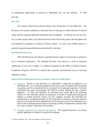 on employment opportunities of persons by identifiable race, sex and ethnicity.            41 CFR

60-3.4B.

80% Test

         The common initial test for adverse impact is the “80 percent” or “four-fifths rule.” The

80 percent rule merely establishes a numerical basis for drawing an initial inference of adverse

impact and for requiring additional information and investigation. A selection rate for any race,

sex, or ethnic group which is less than 80 percent of the rate for the group with the highest rate

will generally be regarded as evidence of adverse impact. In such a case, further analysis is

generally required using refined data and statistically valid tests.

Standard Deviation Test

         When the 80 percent rule indicates a potential adverse impact, it is necessary to perform a

test of statistical significance. The Standard Deviation Test, based on a level of statistical

significance of two (2.0) or higher, is a method recognized by the Office of Federal Contract

Compliance Programs (OFCCP) to indicate that systematic discrimination may be occurring

unlikely by chance.

Important Recordkeeping and Adverse Impact Analysis Considerations

    1. Applicant. Based on court decisions, it is defensible to argue that an applicant is an
       individual who: (1) is minimally qualified for the job at issue; (2) applied for the opening
       in question; and (3) is considered by the contractor for the opening in question. For those
       individuals that apply electronically, the OFCCP recently defined the term “internet
       applicant.” To meet this definition, an individual must satisfy all of the following
       criteria: (1) The individual submits an expression of interest in employment through the
       Internet or related electronic means; (2) The company considers the individual for
       employment in a particular position; (3) The individual’s expression of interest indicates
       that he or she meets the basic qualifications for the position; and (4) The individual at no
       point in the recruitment process (prior to receiving an offer of employment) indicates that
       he or she no longer is interested in the position.

    2. Tracking Applicants for a Specific Job Opening. The suggested practice is to always
       identify applicants in relation to a specific job opening.


© Cooper & Walinski, LPA. May not reproduce without permission.

                                                       14
 