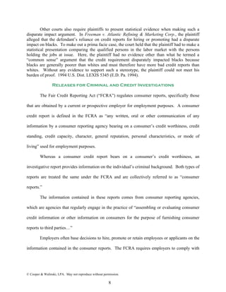 Other courts also require plaintiffs to present statistical evidence when making such a
disparate impact argument. In Freeman v. Atlantic Refining & Marketing Corp., the plaintiff
alleged that the defendant’s reliance on credit reports for hiring or promoting had a disparate
impact on blacks. To make out a prima facie case, the court held that the plaintiff had to make a
statistical presentation comparing the qualified persons in the labor market with the persons
holding the jobs at issue. Here, the plaintiff had no evidence other than what he termed a
“common sense” argument that the credit requirement disparately impacted blacks because
blacks are generally poorer than whites and must therefore have more bad credit reports than
whites. Without any evidence to support such a stereotype, the plaintiff could not meet his
burden of proof. 1994 U.S. Dist. LEXIS 5345 (E.D. Pa. 1994).

                 Releases for Criminal and Credit Investigations

         The Fair Credit Reporting Act (“FCRA”) regulates consumer reports, specifically those

that are obtained by a current or prospective employer for employment purposes. A consumer

credit report is defined in the FCRA as “any written, oral or other communication of any

information by a consumer reporting agency bearing on a consumer’s credit worthiness, credit

standing, credit capacity, character, general reputation, personal characteristics, or mode of

living” used for employment purposes.

         Whereas a consumer credit report bears on a consumer’s credit worthiness, an

investigative report provides information on the individual’s criminal background. Both types of

reports are treated the same under the FCRA and are collectively referred to as “consumer

reports.”

         The information contained in these reports comes from consumer reporting agencies,

which are agencies that regularly engage in the practice of “assembling or evaluating consumer

credit information or other information on consumers for the purpose of furnishing consumer

reports to third parties…”

         Employers often base decisions to hire, promote or retain employees or applicants on the

information contained in the consumer reports. The FCRA requires employers to comply with




© Cooper & Walinski, LPA. May not reproduce without permission.

                                                       8
 