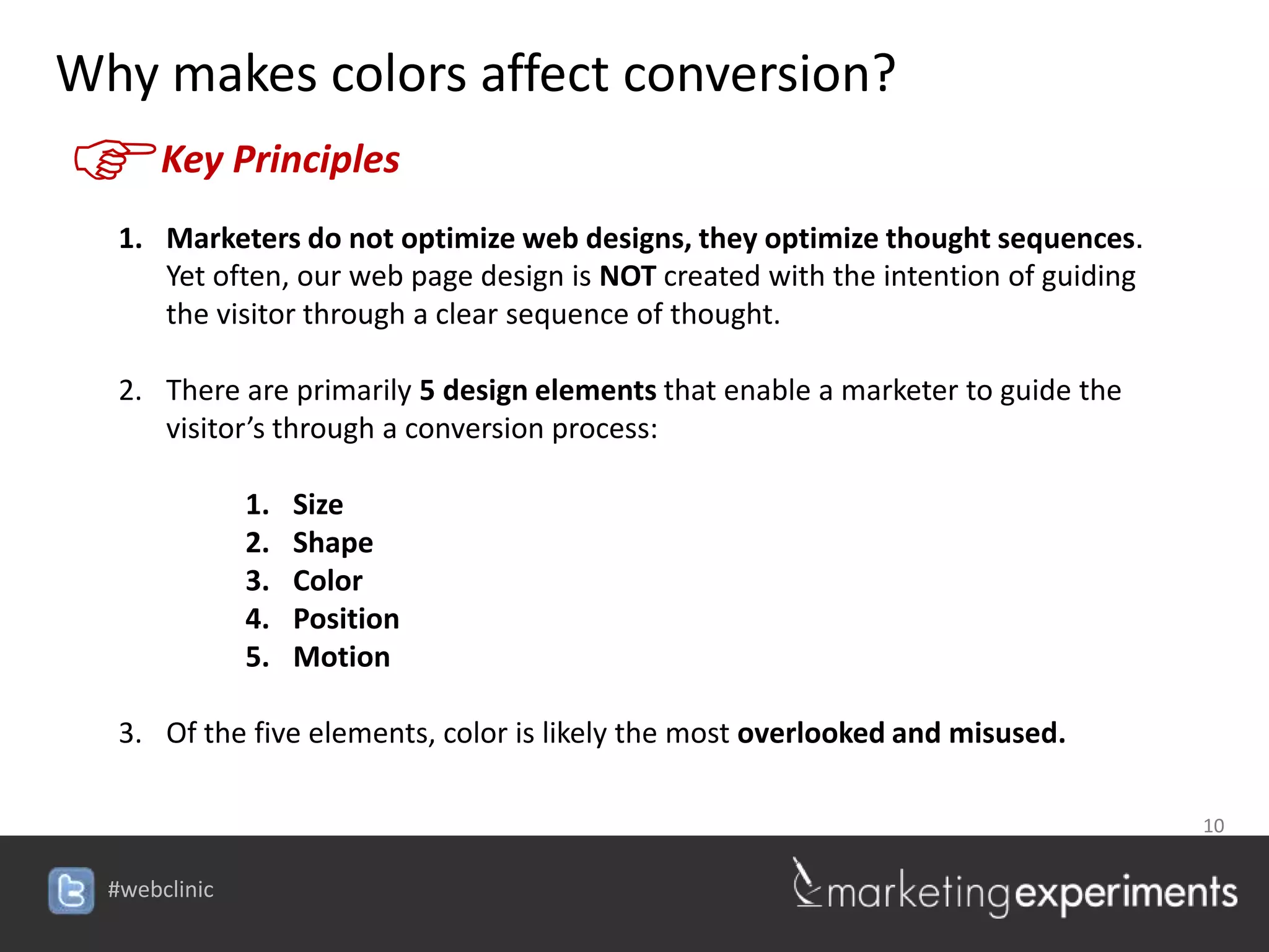 Why makes colors affect conversion?
F    Key Principles
  1. Marketers do not optimize web designs, they optimize thought sequences.
     Yet often, our web page design is NOT created with the intention of guiding
     the visitor through a clear sequence of thought.

  2. There are primarily 5 design elements that enable a marketer to guide the
     visitor’s through a conversion process:

           1.   Size
           2.   Shape
           3.   Color
           4.   Position
           5.   Motion

  3. Of the five elements, color is likely the most overlooked and misused.

                                                                  10

                                   #webclinic
 