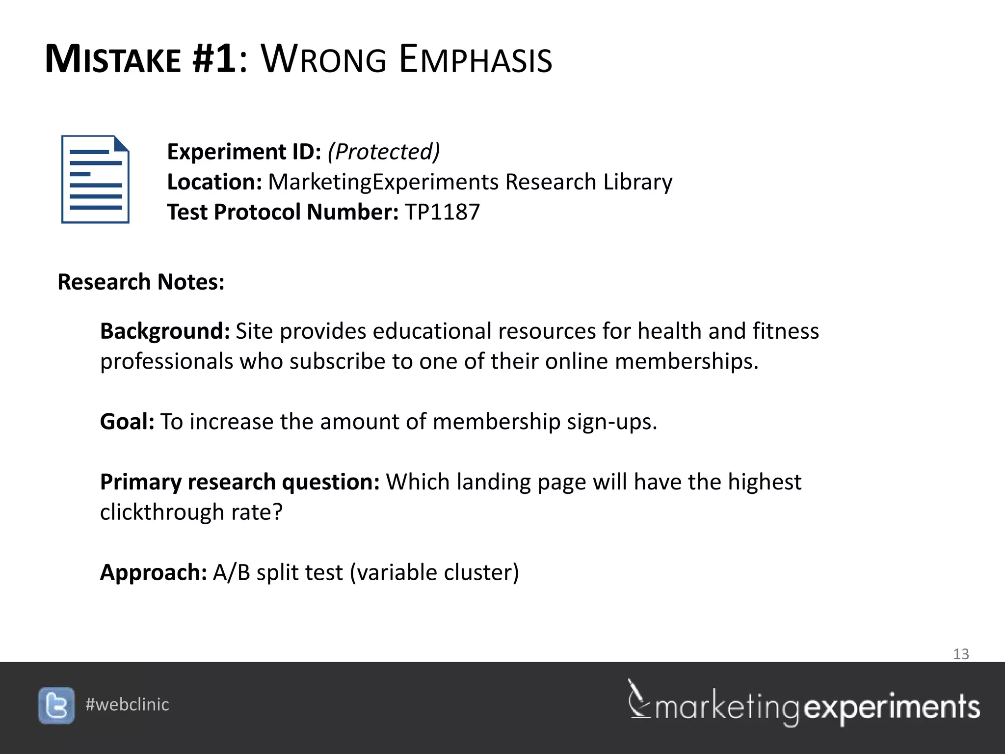 MISTAKE #1: WRONG EMPHASIS


        Experiment ID: (Protected)
         Location: MarketingExperiments Research Library
         Test Protocol Number: TP1187

Research Notes:
   Background: Site provides educational resources for health and fitness
   professionals who subscribe to one of their online memberships.

   Goal: To increase the amount of membership sign-ups.

   Primary research question: Which landing page will have the highest
   clickthrough rate?

   Approach: A/B split test (variable cluster)


                                                                  13

                                      #webclinic
 
