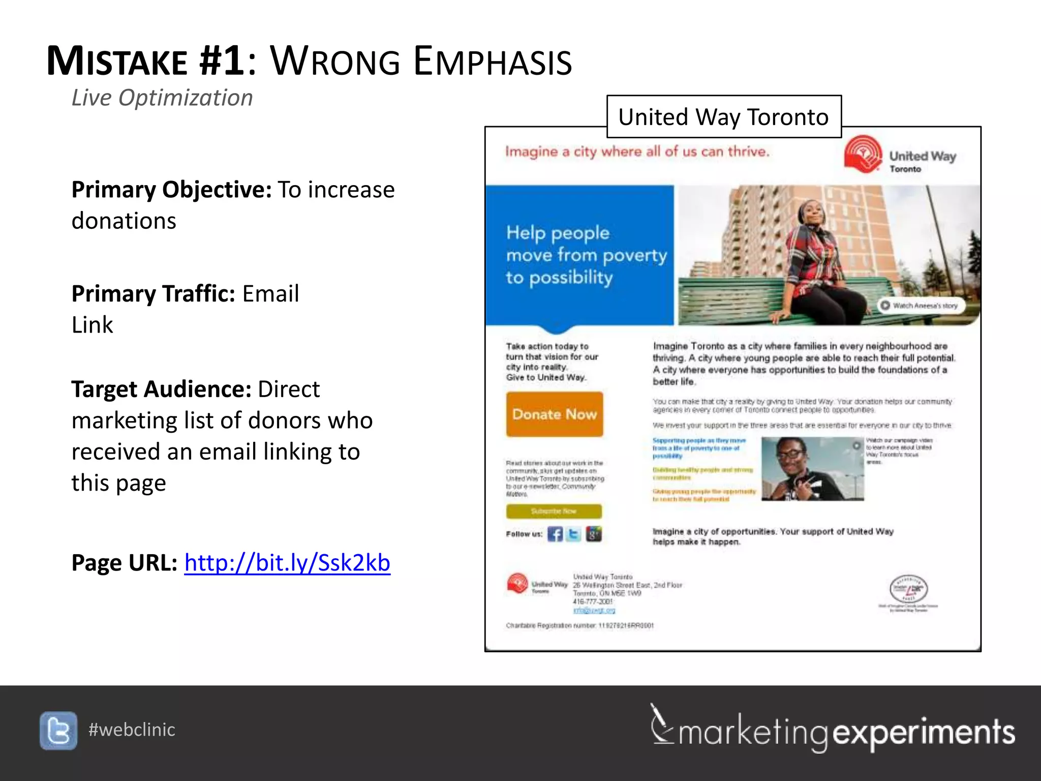 MISTAKE #1: WRONG EMPHASIS
 Live Optimization
                                  United Way Toronto

 Primary Objective: To increase
 donations

 Primary Traffic: Email
 Link

 Target Audience: Direct
 marketing list of donors who
 received an email linking to
 this page


 Page URL: http://bit.ly/Ssk2kb




  #webclinic
 