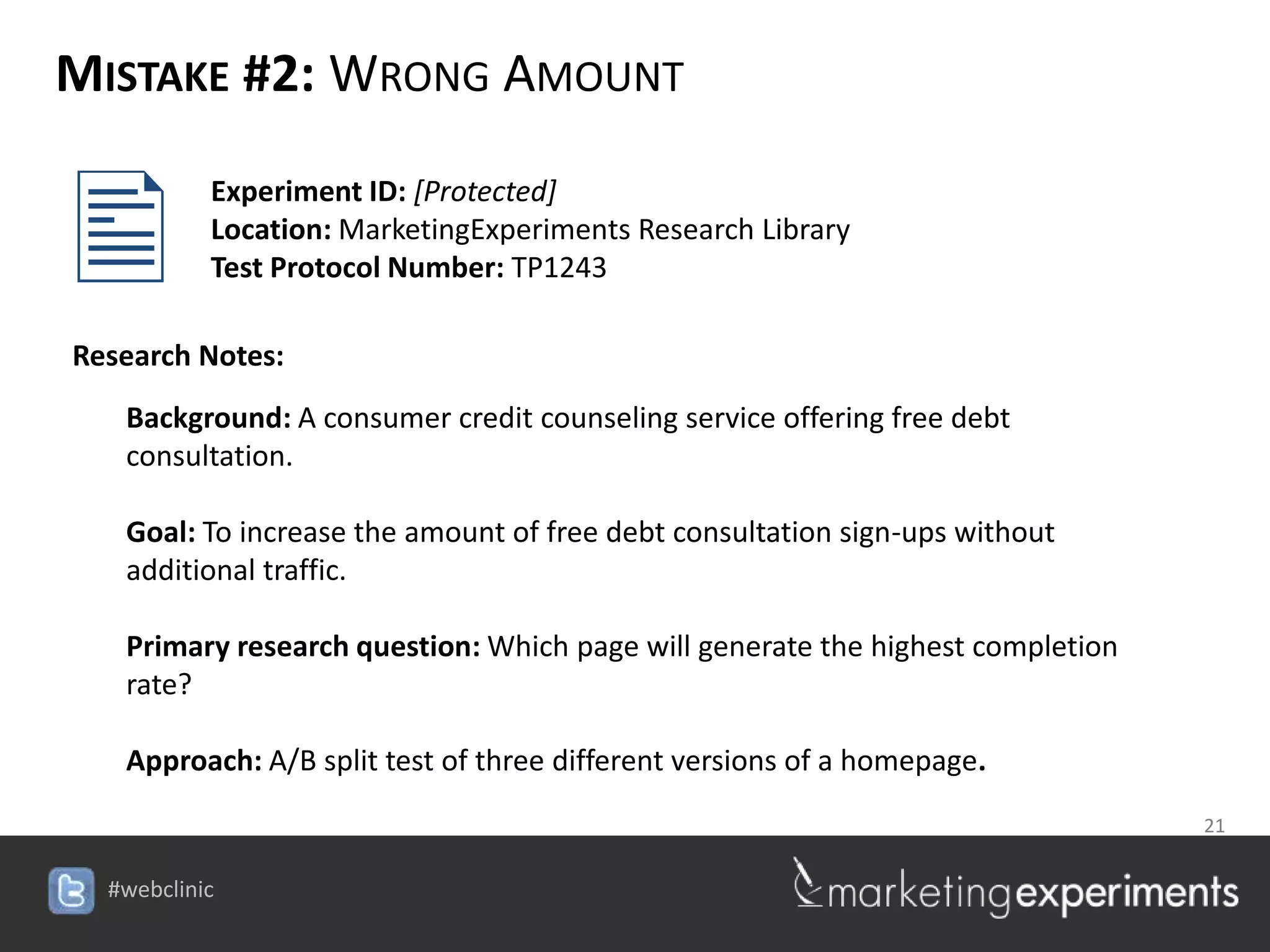 MISTAKE #2: WRONG AMOUNT


        Experiment ID: [Protected]
         Location: MarketingExperiments Research Library
         Test Protocol Number: TP1243

Research Notes:
   Background: A consumer credit counseling service offering free debt
   consultation.

   Goal: To increase the amount of free debt consultation sign-ups without
   additional traffic.

   Primary research question: Which page will generate the highest completion
   rate?

   Approach: A/B split test of three different versions of a homepage.
                                                                   21

                                    #webclinic
 