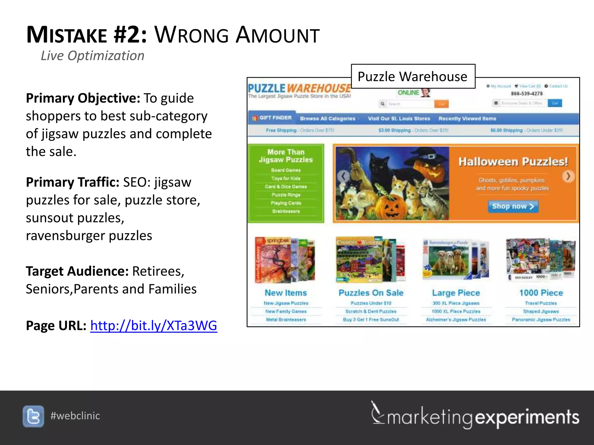 MISTAKE #2: WRONG AMOUNT
  Live Optimization
                                  Puzzle Warehouse
Primary Objective: To guide
shoppers to best sub-category
of jigsaw puzzles and complete
the sale.

Primary Traffic: SEO: jigsaw
puzzles for sale, puzzle store,
sunsout puzzles,
ravensburger puzzles

Target Audience: Retirees,
Seniors,Parents and Families

Page URL: http://bit.ly/XTa3WG




    #webclinic
 