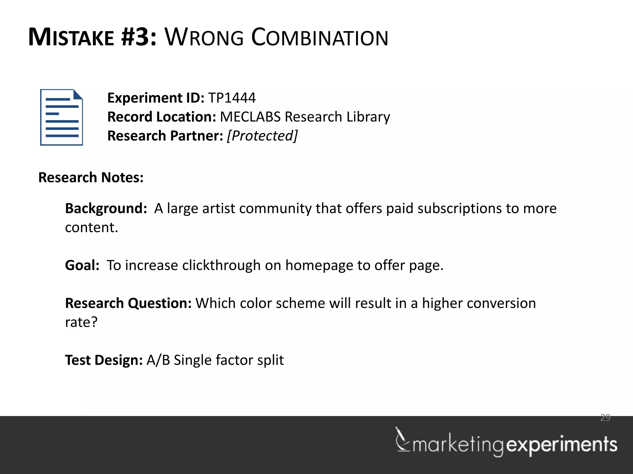 MISTAKE #3: WRONG COMBINATION

         Experiment ID: TP1444
         Record Location: MECLABS Research Library
         Research Partner: [Protected]

Research Notes:
   Background: A large artist community that offers paid subscriptions to more
   content.

   Goal: To increase clickthrough on homepage to offer page.

   Research Question: Which color scheme will result in a higher conversion
   rate?

   Test Design: A/B Single factor split


                                                                                 29
 