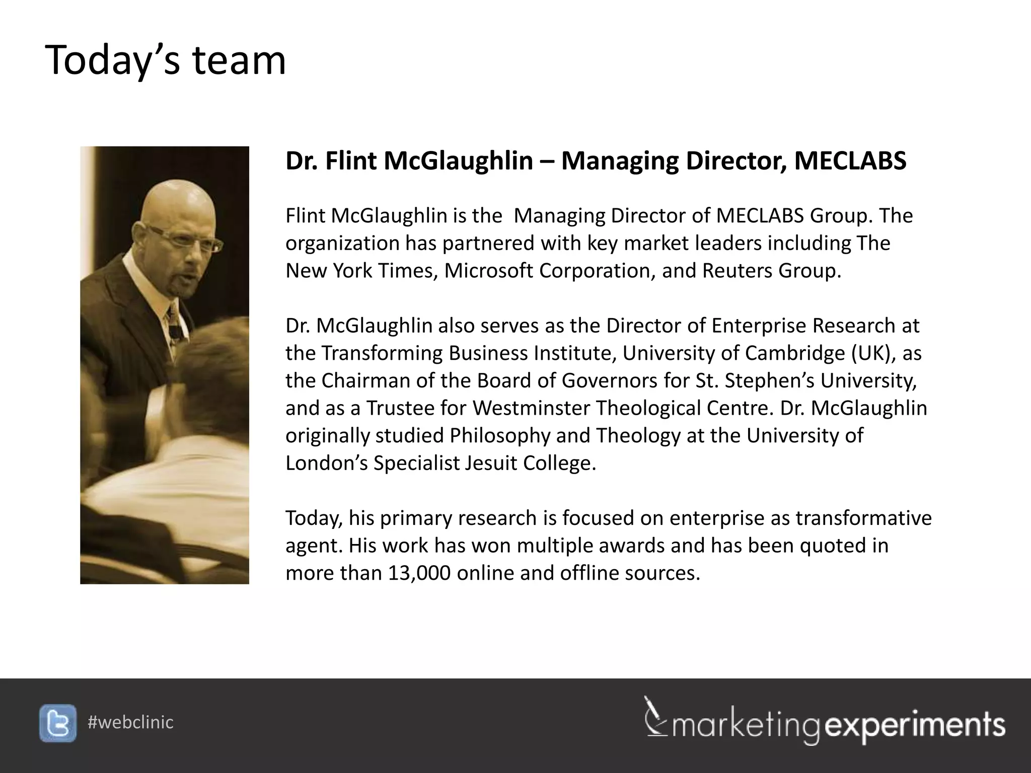 Today’s team

               Dr. Flint McGlaughlin – Managing Director, MECLABS
               Flint McGlaughlin is the Managing Director of MECLABS Group. The
               organization has partnered with key market leaders including The
               New York Times, Microsoft Corporation, and Reuters Group.

               Dr. McGlaughlin also serves as the Director of Enterprise Research at
               the Transforming Business Institute, University of Cambridge (UK), as
               the Chairman of the Board of Governors for St. Stephen’s University,
               and as a Trustee for Westminster Theological Centre. Dr. McGlaughlin
               originally studied Philosophy and Theology at the University of
               London’s Specialist Jesuit College.

               Today, his primary research is focused on enterprise as transformative
               agent. His work has won multiple awards and has been quoted in
               more than 13,000 online and offline sources.




  #webclinic
 