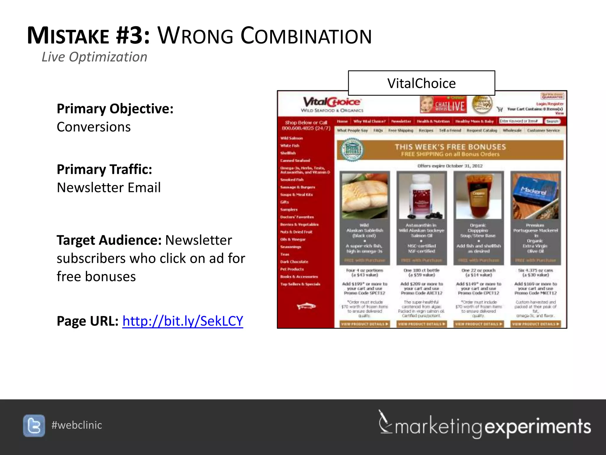 MISTAKE #3: WRONG COMBINATION
 Live Optimization
                                     VitalChoice
   Primary Objective:
   Conversions

   Primary Traffic:
   Newsletter Email


   Target Audience: Newsletter
   subscribers who click on ad for
   free bonuses

   Page URL: http://bit.ly/SekLCY




  #webclinic
 