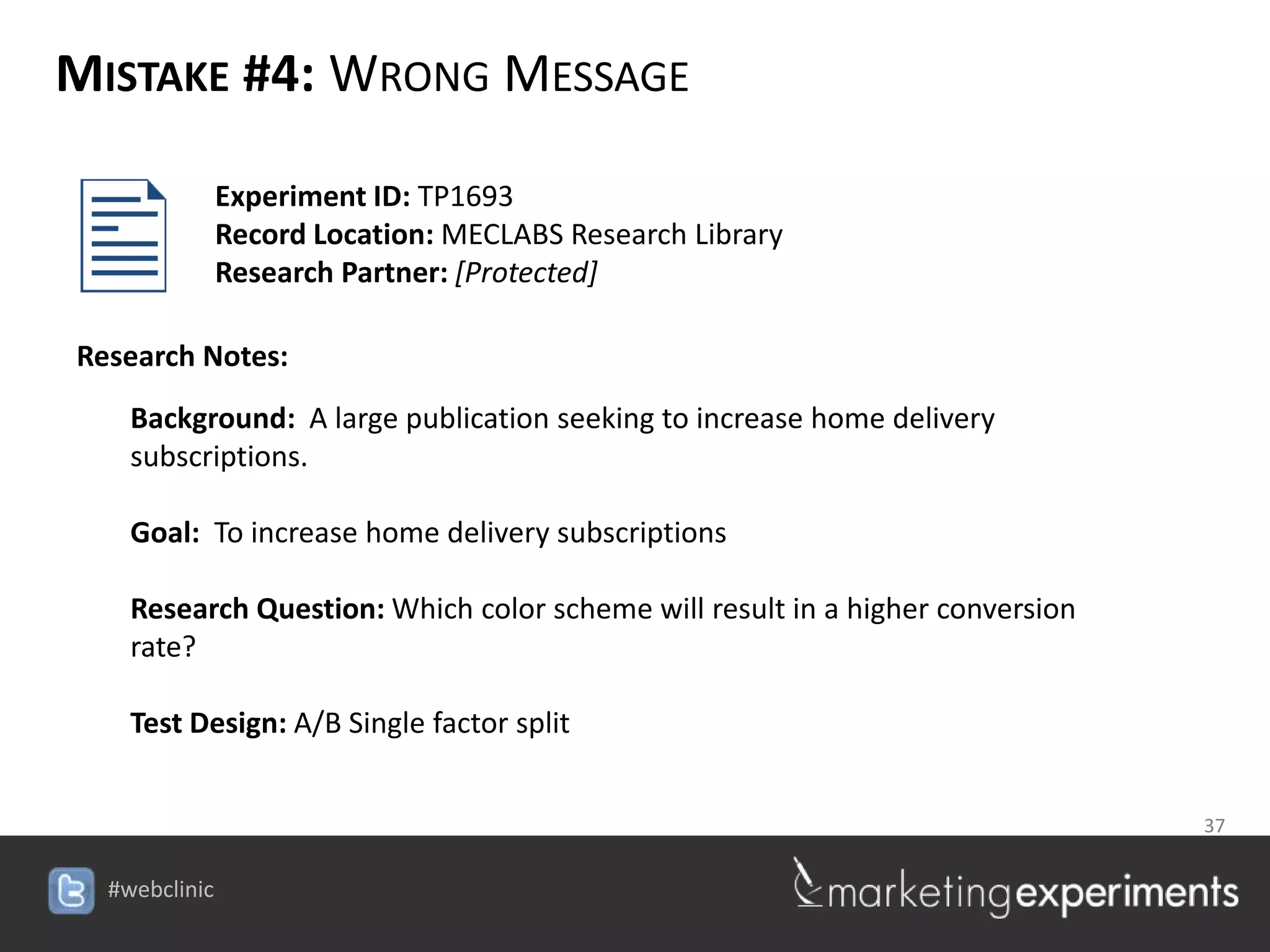 MISTAKE #4: WRONG MESSAGE

         Experiment ID: TP1693
         Record Location: MECLABS Research Library
         Research Partner: [Protected]

Research Notes:
   Background: A large publication seeking to increase home delivery
   subscriptions.

   Goal: To increase home delivery subscriptions

   Research Question: Which color scheme will result in a higher conversion
   rate?

   Test Design: A/B Single factor split


                                                                 37

                                      #webclinic
 