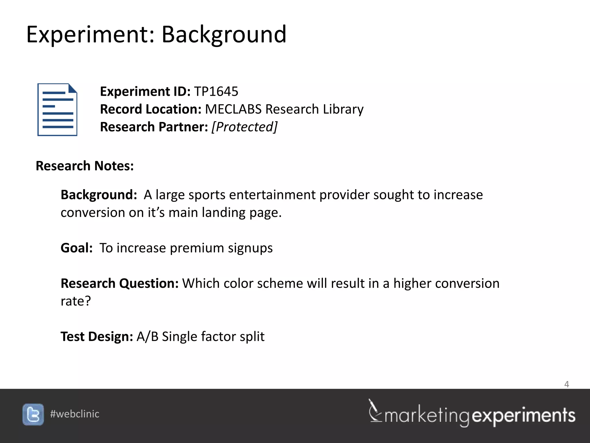 Experiment: Background

         Experiment ID: TP1645
         Record Location: MECLABS Research Library
         Research Partner: [Protected]

Research Notes:
   Background: A large sports entertainment provider sought to increase
   conversion on it’s main landing page.

   Goal: To increase premium signups

   Research Question: Which color scheme will result in a higher conversion
   rate?

   Test Design: A/B Single factor split


                                                                 4

                                      #webclinic
 