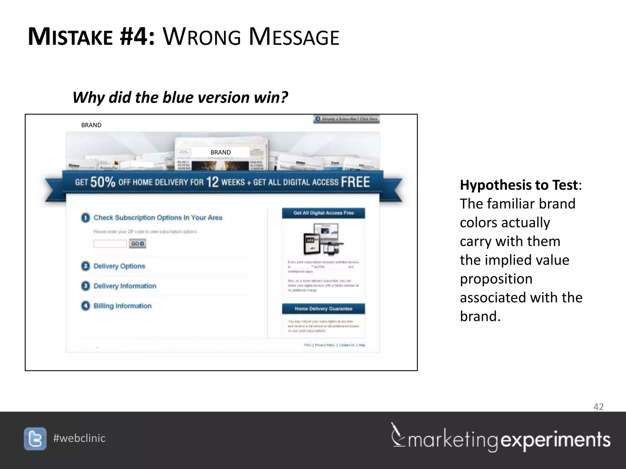 MISTAKE #4: WRONG MESSAGE

   Why did the blue version win?
    BRAND


                     BRAND




                                           Hypothesis to Test:
                                           The familiar brand
                                           colors actually
                                           carry with them
                                           the implied value
                                           proposition
                                           associated with the
                                           brand.




                                            42

                              #webclinic
 