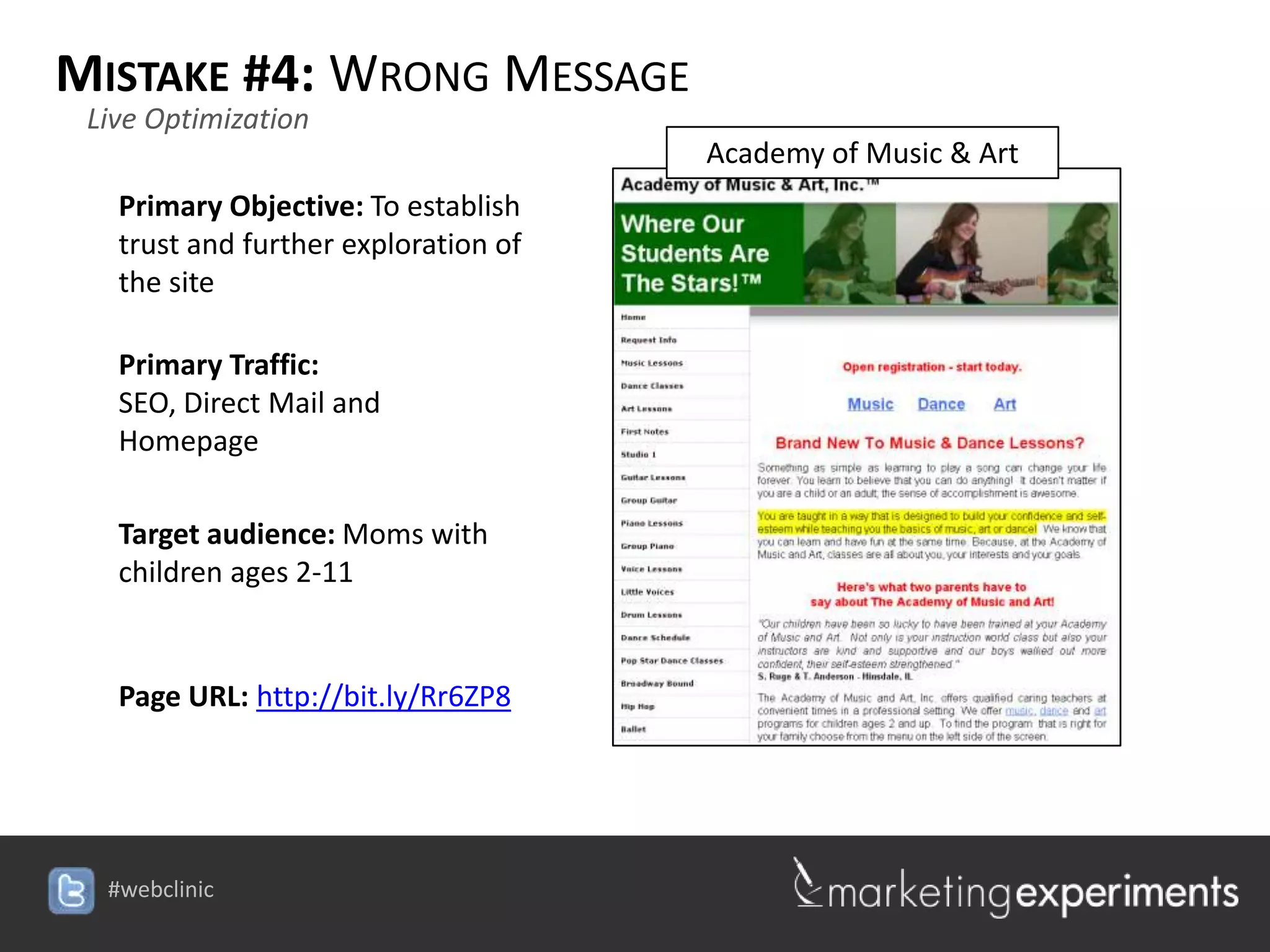 MISTAKE #4: WRONG MESSAGE
 Live Optimization
                                      Academy of Music & Art
   Primary Objective: To establish
   trust and further exploration of
   the site

   Primary Traffic:
   SEO, Direct Mail and
   Homepage

   Target audience: Moms with
   children ages 2-11


   Page URL: http://bit.ly/Rr6ZP8




  #webclinic
 