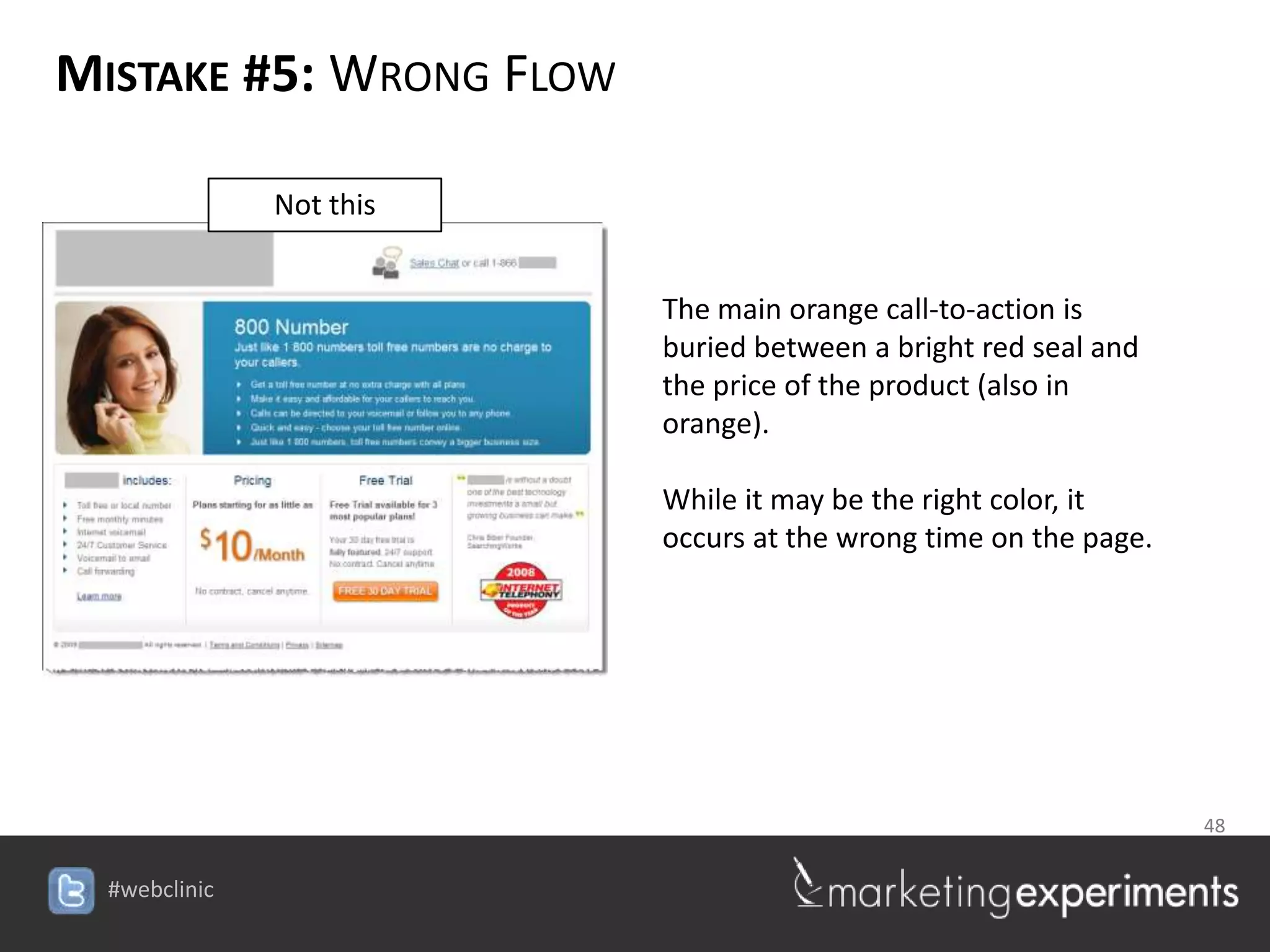 MISTAKE #5: WRONG FLOW

        Not this


                            The main orange call-to-action is
                            buried between a bright red seal and
                            the price of the product (also in
                            orange).

                            While it may be the right color, it
                            occurs at the wrong time on the page.




                                                  48

                   #webclinic
 