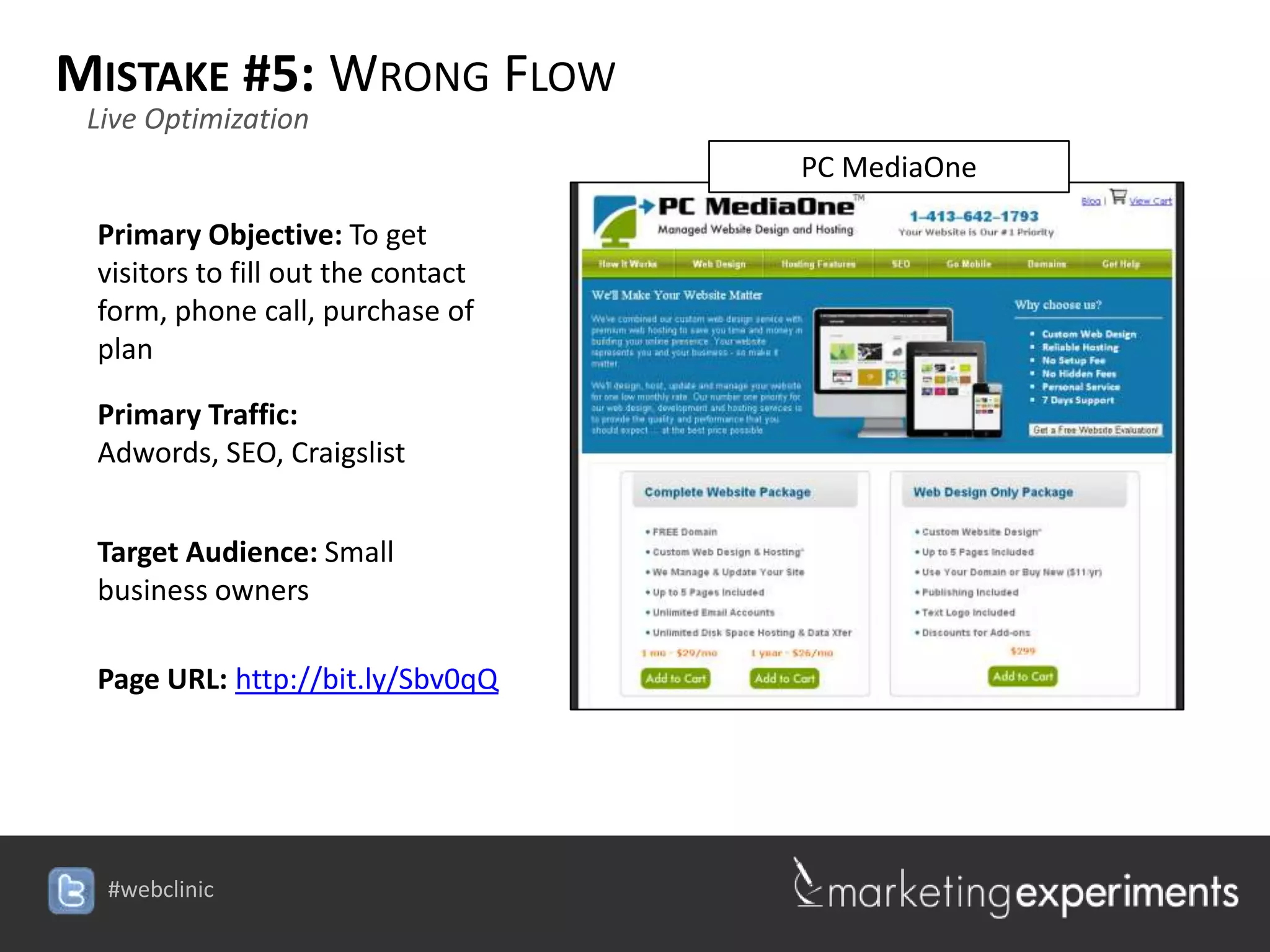 MISTAKE #5: WRONG FLOW
 Live Optimization
                                                 PC MediaOne

 Primary Objective: To get
 visitors to fill out the contact
 form, phone call, purchase of
 plan

 Primary Traffic:
 Adwords, SEO, Craigslist


 Target Audience: Small
 business owners

 Page URL: http://bit.ly/Sbv0qQ




                                    #webclinic
 