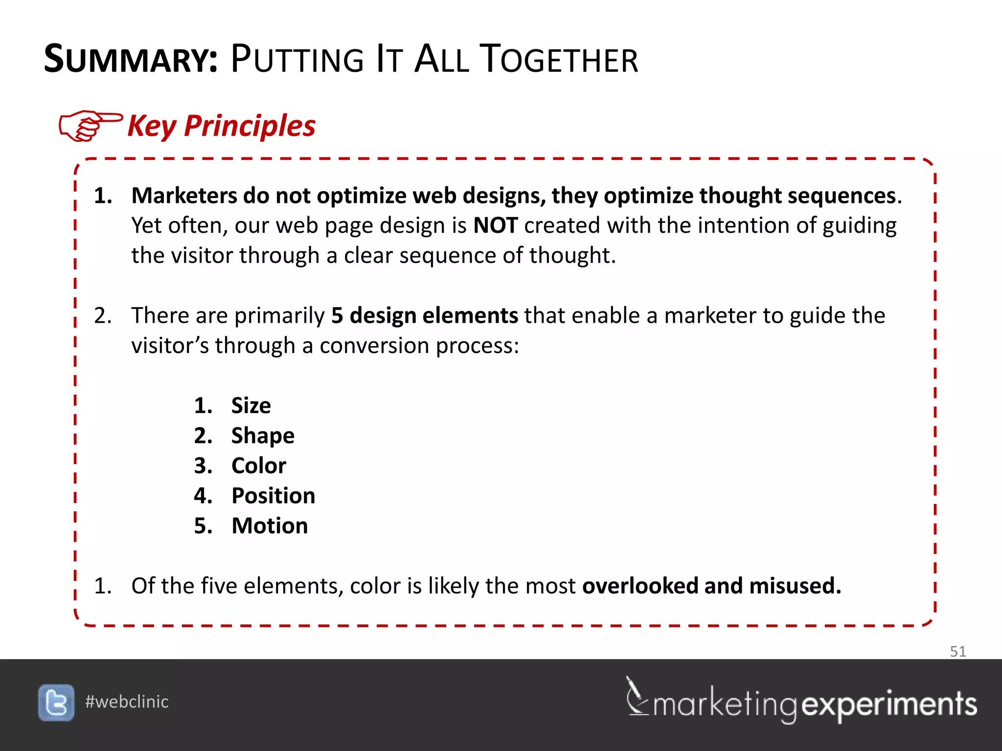 SUMMARY: PUTTING IT ALL TOGETHER
F    Key Principles

  1. Marketers do not optimize web designs, they optimize thought sequences.
     Yet often, our web page design is NOT created with the intention of guiding
     the visitor through a clear sequence of thought.

  2. There are primarily 5 design elements that enable a marketer to guide the
     visitor’s through a conversion process:

           1.   Size
           2.   Shape
           3.   Color
           4.   Position
           5.   Motion

  1. Of the five elements, color is likely the most overlooked and misused.

                                                                  51

                                   #webclinic
 