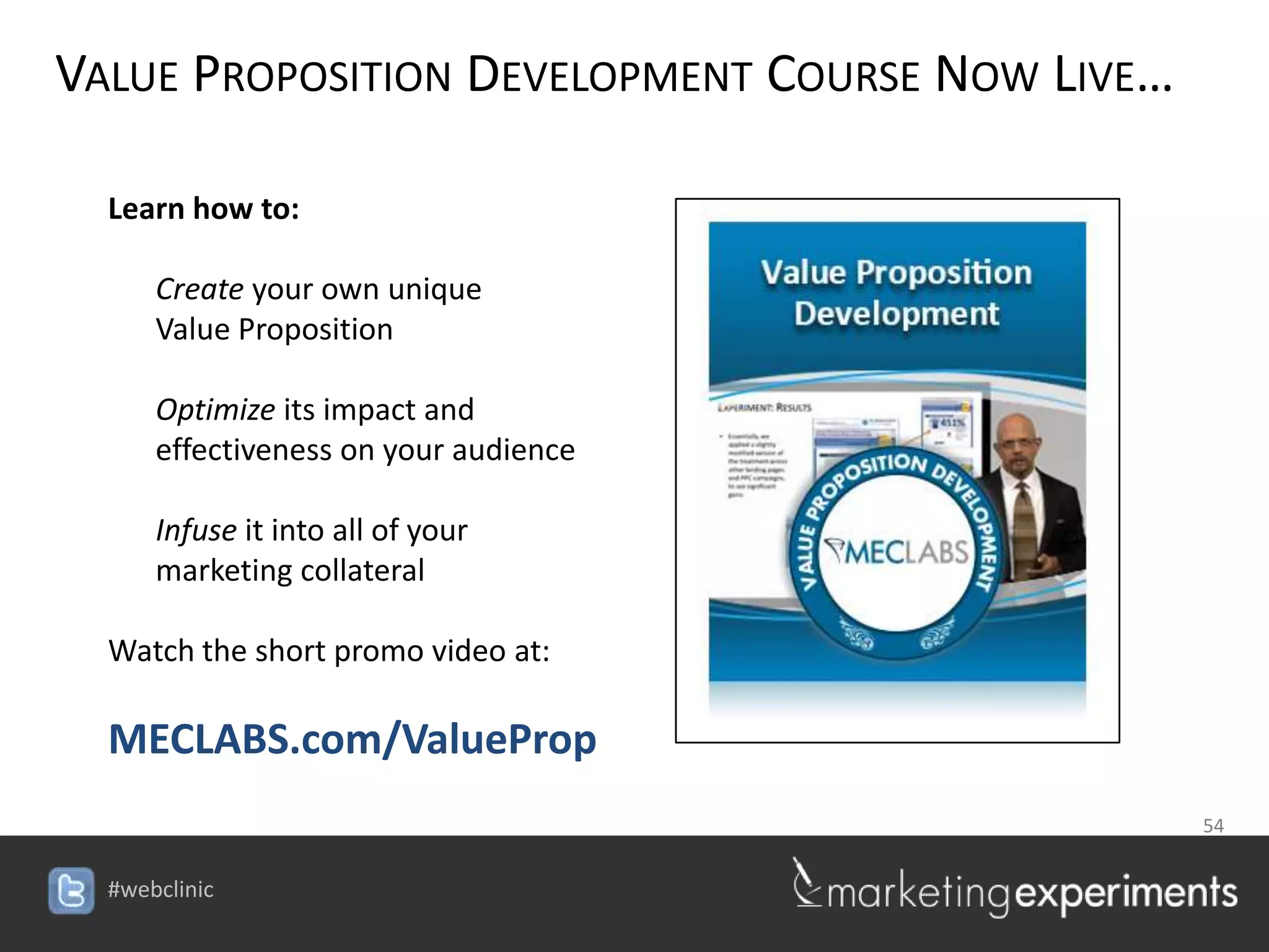 VALUE PROPOSITION DEVELOPMENT COURSE NOW LIVE…

  Learn how to:

     Create your own unique
     Value Proposition

     Optimize its impact and
     effectiveness on your audience

     Infuse it into all of your
     marketing collateral

  Watch the short promo video at:

  MECLABS.com/ValueProp
                                                 54

                                    #webclinic
 