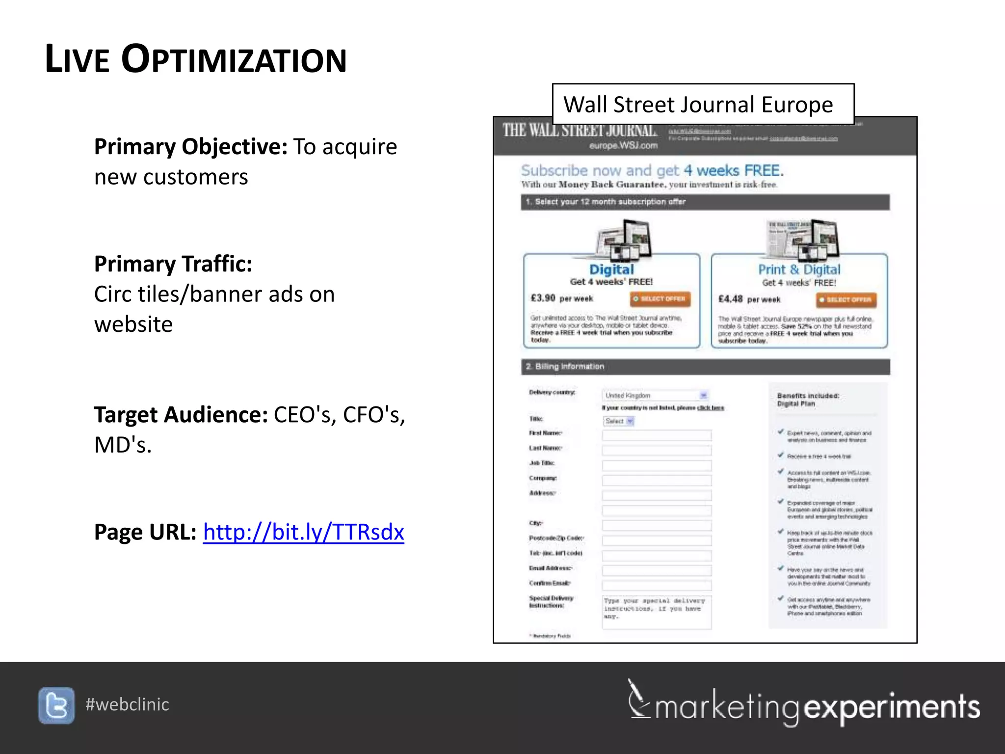 LIVE OPTIMIZATION
                                    Wall Street Journal Europe
   Primary Objective: To acquire
   new customers


   Primary Traffic:
   Circ tiles/banner ads on
   website


   Target Audience: CEO's, CFO's,
   MD's.


   Page URL: http://bit.ly/TTRsdx




  #webclinic
 