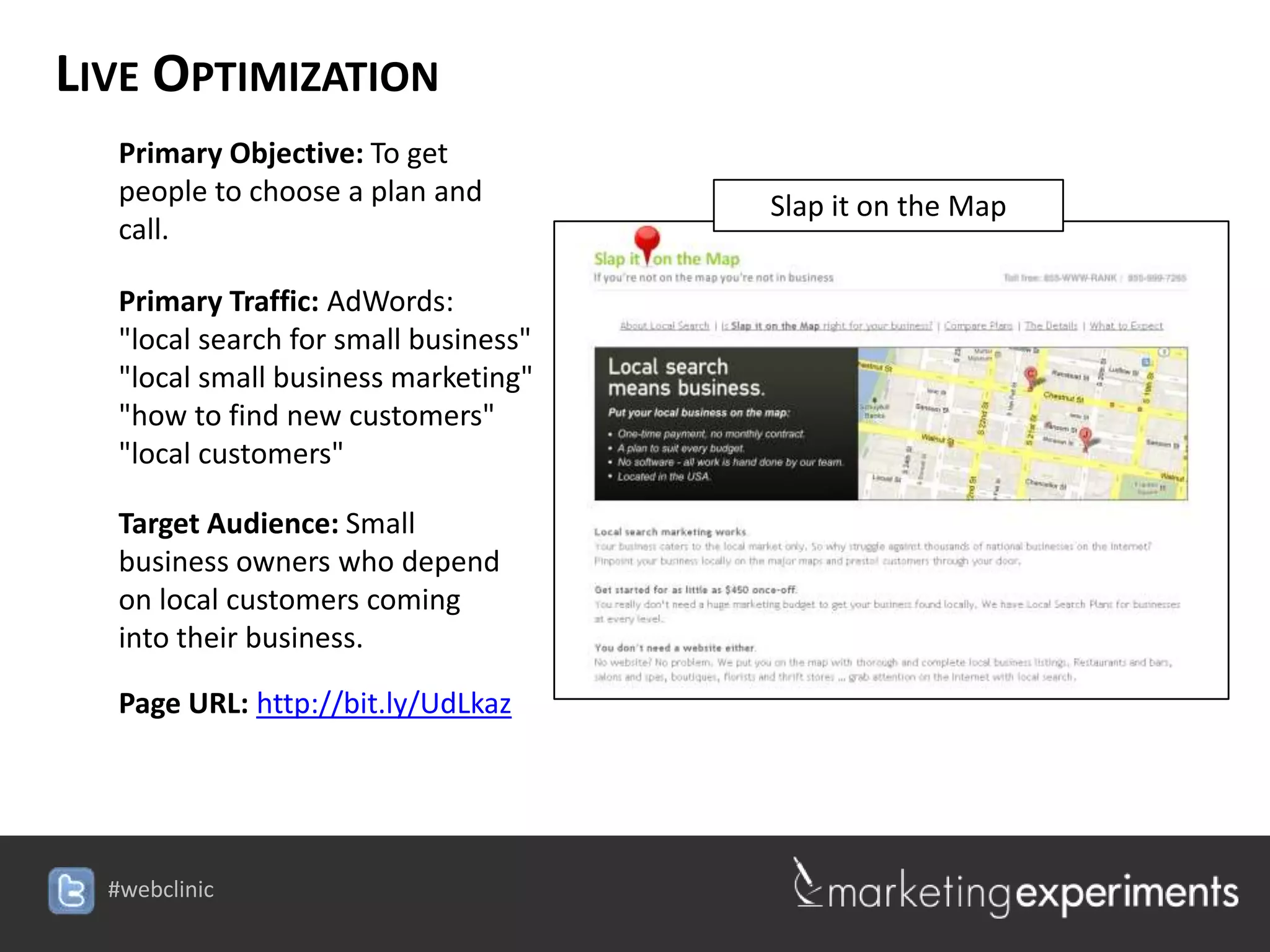 LIVE OPTIMIZATION
   Primary Objective: To get
   people to choose a plan and         Slap it on the Map
   call.

   Primary Traffic: AdWords:
   "local search for small business"
   "local small business marketing"
   "how to find new customers"
   "local customers"

   Target Audience: Small
   business owners who depend
   on local customers coming
   into their business.

   Page URL: http://bit.ly/UdLkaz




  #webclinic
 