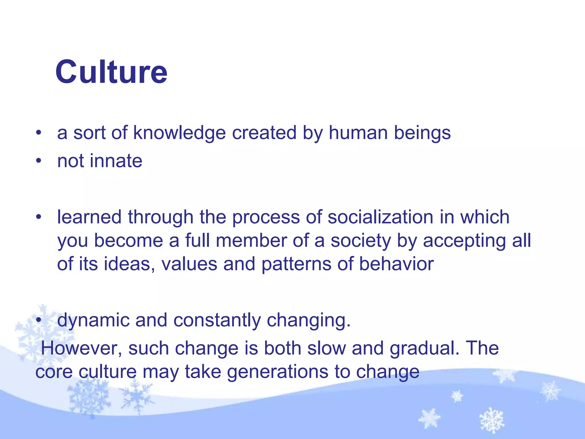 Culture
• a sort of knowledge created by human beings
• not innate
• learned through the process of socialization in which
you become a full member of a society by accepting all
of its ideas, values and patterns of behavior
• dynamic and constantly changing.
However, such change is both slow and gradual. The
core culture may take generations to change
 