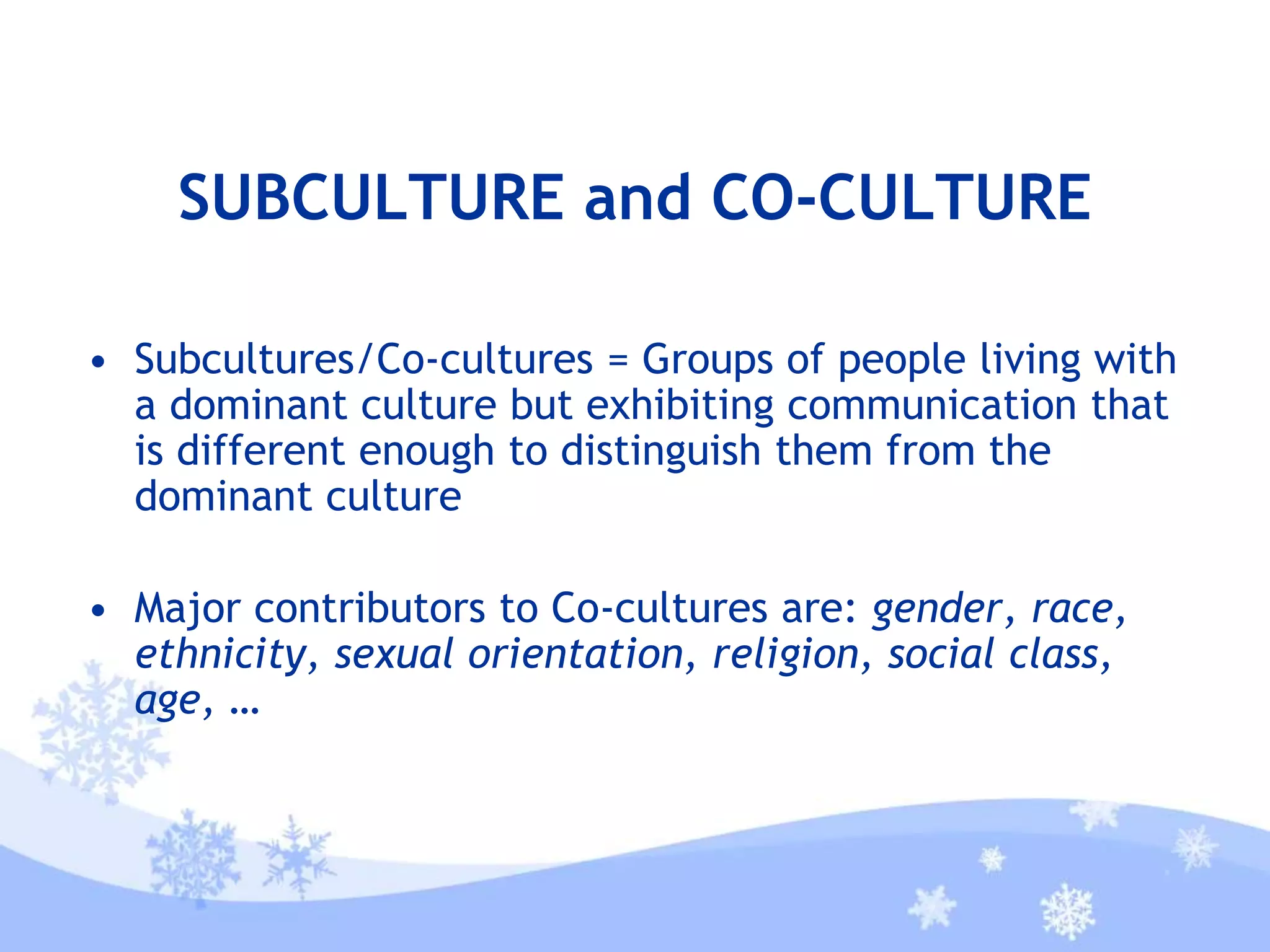 SUBCULTURE and CO-CULTURE
• Subcultures/Co-cultures = Groups of people living with
a dominant culture but exhibiting communication that
is different enough to distinguish them from the
dominant culture
• Major contributors to Co-cultures are: gender, race,
ethnicity, sexual orientation, religion, social class,
age, …
 