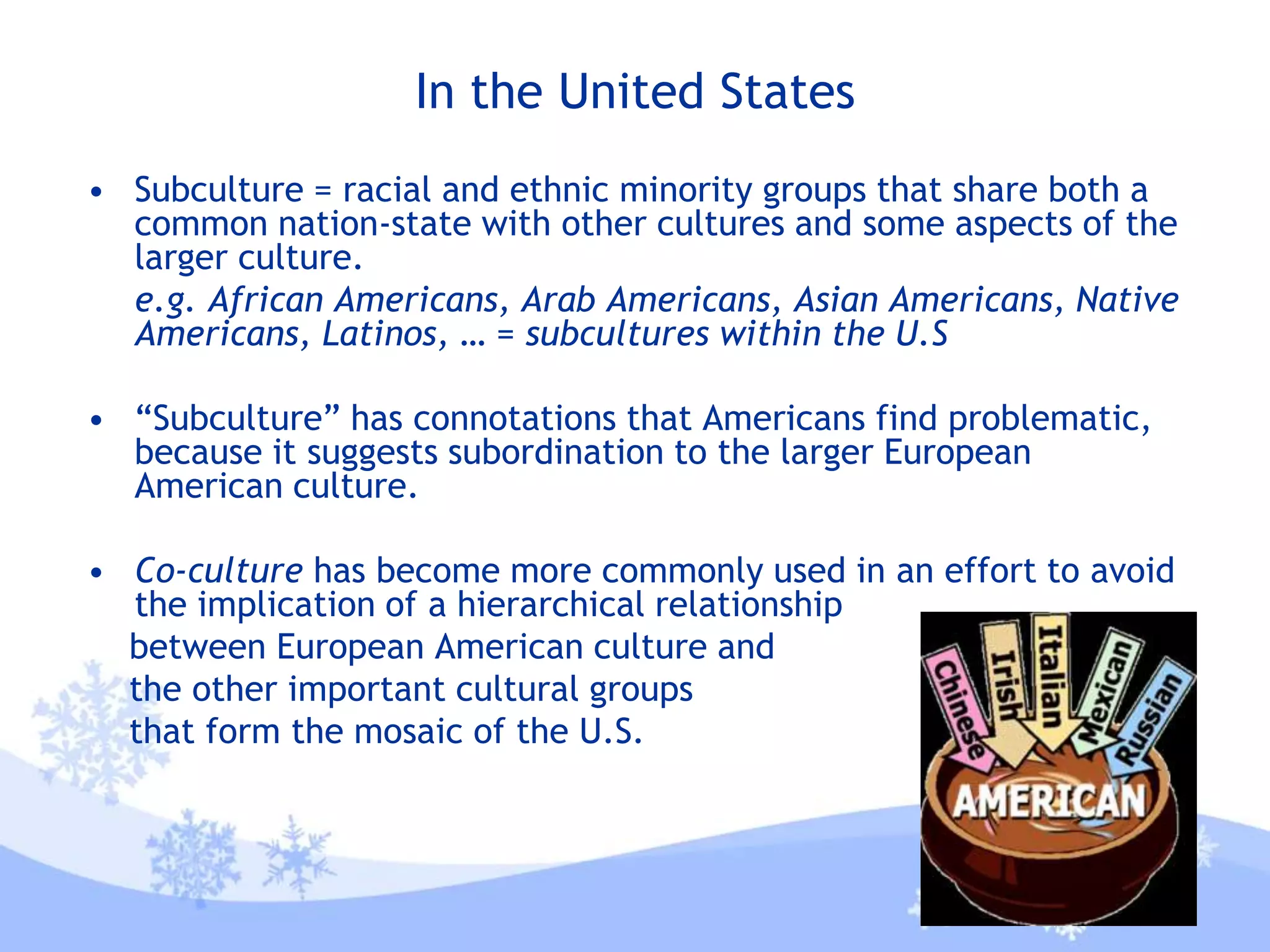 In the United States
• Subculture = racial and ethnic minority groups that share both a
common nation-state with other cultures and some aspects of the
larger culture.
e.g. African Americans, Arab Americans, Asian Americans, Native
Americans, Latinos, … = subcultures within the U.S
• “Subculture” has connotations that Americans find problematic,
because it suggests subordination to the larger European
American culture.
• Co-culture has become more commonly used in an effort to avoid
the implication of a hierarchical relationship
between European American culture and
the other important cultural groups
that form the mosaic of the U.S.
 