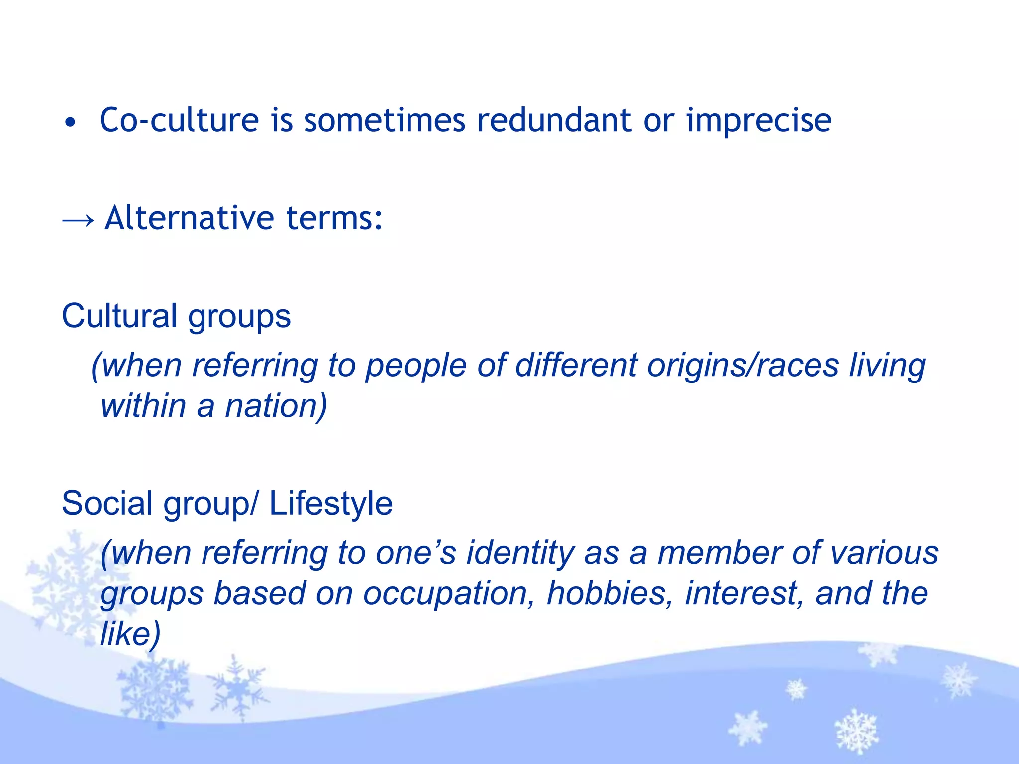• Co-culture is sometimes redundant or imprecise
→ Alternative terms:
Cultural groups
(when referring to people of different origins/races living
within a nation)
Social group/ Lifestyle
(when referring to one’s identity as a member of various
groups based on occupation, hobbies, interest, and the
like)
 